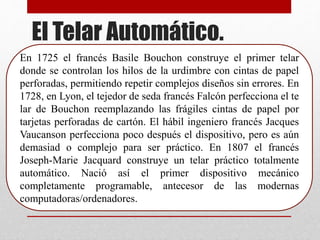 En 1725 el francés Basile Bouchon construye el primer telar
donde se controlan los hilos de la urdimbre con cintas de papel
perforadas, permitiendo repetir complejos diseños sin errores. En
1728, en Lyon, el tejedor de seda francés Falcón perfecciona el te
lar de Bouchon reemplazando las frágiles cintas de papel por
tarjetas perforadas de cartón. El hábil ingeniero francés Jacques
Vaucanson perfecciona poco después el dispositivo, pero es aún
demasiad o complejo para ser práctico. En 1807 el francés
Joseph-Marie Jacquard construye un telar práctico totalmente
automático. Nació así el primer dispositivo mecánico
completamente programable, antecesor de las modernas
computadoras/ordenadores.
El Telar Automático.
 