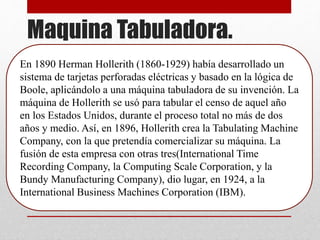 Maquina Tabuladora.
En 1890 Herman Hollerith (1860-1929) había desarrollado un
sistema de tarjetas perforadas eléctricas y basado en la lógica de
Boole, aplicándolo a una máquina tabuladora de su invención. La
máquina de Hollerith se usó para tabular el censo de aquel año
en los Estados Unidos, durante el proceso total no más de dos
años y medio. Así, en 1896, Hollerith crea la Tabulating Machine
Company, con la que pretendía comercializar su máquina. La
fusión de esta empresa con otras tres(International Time
Recording Company, la Computing Scale Corporation, y la
Bundy Manufacturing Company), dio lugar, en 1924, a la
International Business Machines Corporation (IBM).
 