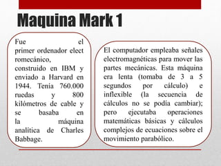 Maquina Mark 1
Fue el
primer ordenador elect
romecánico,
construido en IBM y
enviado a Harvard en
1944. Tenía 760.000
ruedas y 800
kilómetros de cable y
se basaba en
la máquina
analítica de Charles
Babbage.
El computador empleaba señales
electromagnéticas para mover las
partes mecánicas. Esta máquina
era lenta (tomaba de 3 a 5
segundos por cálculo) e
inflexible (la secuencia de
cálculos no se podía cambiar);
pero ejecutaba operaciones
matemáticas básicas y cálculos
complejos de ecuaciones sobre el
movimiento parabólico.
 
