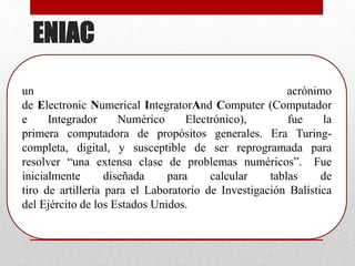 ENIAC
un acrónimo
de Electronic Numerical IntegratorAnd Computer (Computador
e Integrador Numérico Electrónico), fue la
primera computadora de propósitos generales. Era Turing-
completa, digital, y susceptible de ser reprogramada para
resolver “una extensa clase de problemas numéricos”. Fue
inicialmente diseñada para calcular tablas de
tiro de artillería para el Laboratorio de Investigación Balística
del Ejército de los Estados Unidos.
 