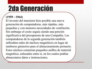 2da Generación
(1959 - 1964)
El invento del transistor hizo posible una nueva
generación de computadoras, más rápidas, más
pequeñas y con menores necesidades de ventilación.
Sin embargo el costo seguía siendo una porción
significativa del presupuesto de una Compañía. Las
computadoras de la segunda generación también
utilizaban redes de núcleos magnéticos en lugar de
tambores giratorios para el almacenamiento primario.
Estos núcleos contenían pequeños anillos de material
magnético, enlazados entre sí, en los cuales podían
almacenarse datos e instrucciones.
 