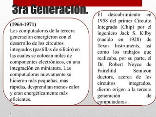 3ra Generación.
(1964-1971)
Las computadoras de la tercera
generación emergieron con el
desarrollo de los circuitos
integrados (pastillas de silicio) en
las cuales se colocan miles de
componentes electrónicos, en una
integración en miniatura. Las
computadoras nuevamente se
hicieron más pequeñas, más
rápidas, desprendían menos calor
y eran energéticamente más
eficientes.
.
El descubrimiento en
1958 del primer Circuito
Integrado (Chip) por el
ingeniero Jack S. Kilby
(nacido en 1928) de
Texas Instruments, así
como los trabajos que
realizaba, por su parte, el
Dr. Robert Noyce de
Fairchild Semicon
ductors, acerca de los
circuitos integrados,
dieron origen a la tercera
generación de
computadoras
 