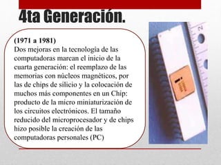 4ta Generación.
(1971 a 1981)
Dos mejoras en la tecnología de las
computadoras marcan el inicio de la
cuarta generación: el reemplazo de las
memorias con núcleos magnéticos, por
las de chips de silicio y la colocación de
muchos más componentes en un Chip:
producto de la micro miniaturización de
los circuitos electrónicos. El tamaño
reducido del microprocesador y de chips
hizo posible la creación de las
computadoras personales (PC)
 