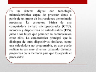 Es un sistema digital con tecnología
microelectrónica capaz de procesar datos a
partir de un grupo de instrucciones denominado
programa. La estructura básica de una
computadora incluye microprocesador (CPU),
memoria y dispositivos de entrada/salida (E/S),
junto a los buses que permiten la comunicación
entre ellos. La característica principal que la
distingue de otros dispositivos similares, como
una calculadora no programable, es que puede
realizar tareas muy diversas cargando distintos
programas en la memoria para que los ejecute el
procesador.
 