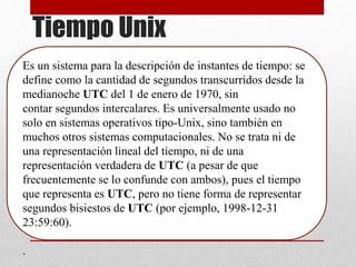 Tiempo Unix
Es un sistema para la descripción de instantes de tiempo: se
define como la cantidad de segundos transcurridos desde la
medianoche UTC del 1 de enero de 1970, sin
contar segundos intercalares. Es universalmente usado no
solo en sistemas operativos tipo-Unix, sino también en
muchos otros sistemas computacionales. No se trata ni de
una representación lineal del tiempo, ni de una
representación verdadera de UTC (a pesar de que
frecuentemente se lo confunde con ambos), pues el tiempo
que representa es UTC, pero no tiene forma de representar
segundos bisiestos de UTC (por ejemplo, 1998-12-31
23:59:60).
.
 
