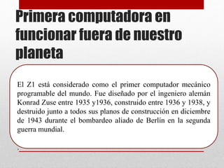 Primera computadora en
funcionar fuera de nuestro
planeta
El Z1 está considerado como el primer computador mecánico
programable del mundo. Fue diseñado por el ingeniero alemán
Konrad Zuse entre 1935 y1936, construido entre 1936 y 1938, y
destruido junto a todos sus planos de construcción en diciembre
de 1943 durante el bombardeo aliado de Berlín en la segunda
guerra mundial.
.
 
