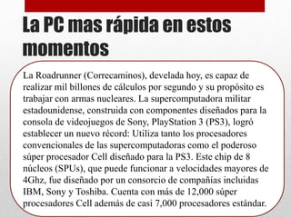 La PC mas rápida en estos
momentos
La Roadrunner (Correcaminos), develada hoy, es capaz de
realizar mil billones de cálculos por segundo y su propósito es
trabajar con armas nucleares. La supercomputadora militar
estadounidense, construida con componentes diseñados para la
consola de videojuegos de Sony, PlayStation 3 (PS3), logró
establecer un nuevo récord: Utiliza tanto los procesadores
convencionales de las supercomputadoras como el poderoso
súper procesador Cell diseñado para la PS3. Este chip de 8
núcleos (SPUs), que puede funcionar a velocidades mayores de
4Ghz, fue diseñado por un consorcio de compañías incluidas
IBM, Sony y Toshiba. Cuenta con más de 12,000 súper
procesadores Cell además de casi 7,000 procesadores estándar.
 