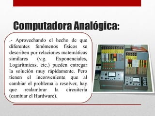 Computadora Analógica:
.- Aprovechando el hecho de que
diferentes fenómenos físicos se
describen por relaciones matemáticas
similares (v.g. Exponenciales,
Logarítmicas, etc.) pueden entregar
la solución muy rápidamente. Pero
tienen el inconveniente que al
cambiar el problema a resolver, hay
que realambrar la circuitería
(cambiar el Hardware).
 