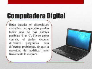 Computadora Digital
Están basadas en dispositivos
visitables, i.e., que sólo pueden
tomar uno de dos valores
posibles: ‘1’ ó ‘0’. Tienen como
ventaja, el poder ejecutar
diferentes programas para
diferentes problemas, sin que la
necesidad de modificar tener
físicamente la máquina.
 