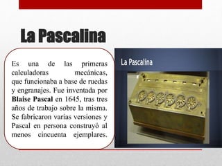 La Pascalina
Es una de las primeras
calculadoras mecánicas,
que funcionaba a base de ruedas
y engranajes. Fue inventada por
Blaise Pascal en 1645, tras tres
años de trabajo sobre la misma.
Se fabricaron varias versiones y
Pascal en persona construyó al
menos cincuenta ejemplares.
 