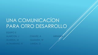 UNA COMUNICACÍON
PARA OTRO DESARROLLO
EQUIPO 3
ALARCON. J CHAVEZ. A MIRANDA. I
ALMEIDA. M GUAMÁN. W
ALTAMIRANO. R LANDA. D
 