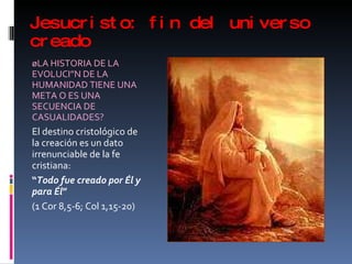 Jesucristo: fin del universo creado ¿LA HISTORIA DE LA EVOLUCIÓN DE LA HUMANIDAD TIENE UNA META O ES UNA SECUENCIA DE CASUALIDADES? El destino cristológico de la creación es un dato irrenunciable de la fe cristiana:  “ Todo fue creado por Él y para Él ”  (1 Cor 8,5-6; Col 1,15-20) 