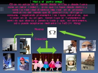 Hacia el punto omega   “Dios no actúa en el mundo desde arriba y desde fuera como un motor inmóvil, sino que lo hace desde dentro y como la realidad dinámica más real en el proceso evolutivo del mundo que Él posibilita, dirige y consuma, respetando plenamente las leyes naturales, que tienen en él su origen. Constituye el fundamento de sentido que abarca y penetra todo y que, evidentemente, sólo puede aceptarse mediante la fe” (H. Küng) Nueva  Creación 
