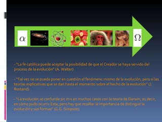 - “La fe católica puede aceptar la posibilidad de que el Creador se haya servido del proceso de la evolución” (A. Walter) - “Tal vez no se pueda poner en cuestión el fenómeno mismo de la evolución, pero sí las teorías explicativas que se dan hasta el momento sobre el hecho de la evolución” (J. Rostand) - “La evolución se confunde sin más en muchos casos con la teoría de Darwin, es decir, en cómo pudo ocurrir ésta, pero hay que resaltar la importancia de distinguir la evolución y sus formas” (G.G. Simpson) - 