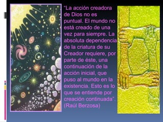 “ La acción creadora de Dios no es puntual. El mundo no está creado de una vez para siempre. La absoluta dependencia de la criatura de su Creador requiere, por parte de éste, una continuación de la acción inicial, que puso al mundo en la existencia. Esto es lo que se entiende por creación continuada”. (Raúl Berzosa) 