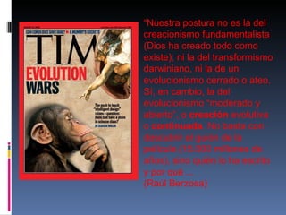 “ Nuestra postura no es la del creacionismo fundamentalista (Dios ha creado todo como existe); ni la del transformismo darwiniano, ni la de un evolucionismo cerrado o ateo. Sí, en cambio, la del evolucionismo “moderado y abierto”, o  creación  evolutiva o  continuada . No basta con descubrir el guión de la película (15.000 millones de años), sino quién lo ha escrito y por qué ...  (Raúl Berzosa) 