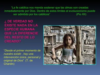 “ Desde el primer momento de nuestro existir , hay una intervención única, personal y original de Dios ”  (T. de Chardin) “ La fe católica nos manda sostener que las almas son creadas inmediatamente por Dios. Dentro de estos límites el evolucionismo puede ser admitido por los católicos”  (Pio XII) ¿ DE VERDAD NO EXISTE NADA EN LA ESPECIE HUMANA QUE LA DIFERENCIE DEL RESTO DE LO CREADO? 