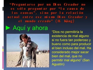 “ Preguntarse por un Dios Creador no es sólo preguntar por “la causa de las causas”, sino por la relación actual entre ese mismo Dios Creador y el mundo creado” (H. Küng)   “ Dios no permitiría la existencia de mal alguno si no fuera tan poderoso y bueno como para producir el bien incluso del mal. Ha considerado mejor sacar bien del mal, que no permitir mal alguno” (San Agustín) ►  Aquí y ahora   