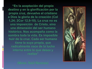 “ En la aceptación del propio destino y en la glorificación por la propia cruz, devuelve el cristiano a Dios la gloria de la creación (Col 1,24; 2Cor 12,9-10). La cruz no es una imposición  de Cristo, sino una dimensión del ser humano histórico. Nos acompaña como la sombra toda la vida. Es imposible huir de la cruz. Cada ser humano tiene la suya propia, que radicalmente nace de la lucha interna entre lo que desea y realiza” (Mons. Raúl Berzosa) 