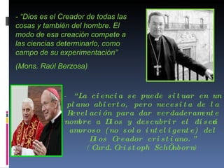 -  “La ciencia se puede situar en un plano abierto, pero necesita de la Revelación para dar verdaderamente nombre a Dios y descubrir el diseño amoroso (no solo inteligente) del Dios Creador cristiano.”  ( Card.Cristoph SchÖnborn ) - “Dios es el Creador de todas las cosas y también del hombre. El modo de esa creación compete a las ciencias determinarlo, como campo de su experimentación”  (Mons. Raúl Berzosa) 