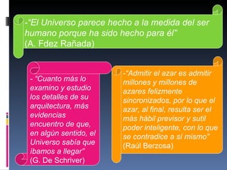   -“El Universo parece hecho a la medida del ser humano porque ha sido hecho para él”  (A. Fdez Rañada) - “Cuanto más lo examino y estudio los detalles de su arquitectura, más evidencias encuentro de que, en algún sentido, el Universo sabía que íbamos a llegar”   (G. De Schriver) -“Admitir el azar es admitir millones y millones de azares felizmente sincronizados, por lo que el azar, al final, resulta ser el más hábil previsor y sutil poder inteligente, con lo que se contradice a sí mismo”  (Raúl Berzosa) 