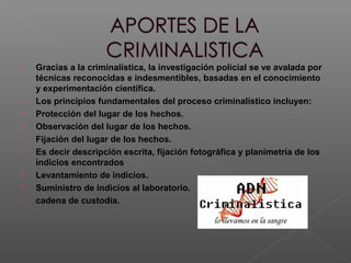  Gracias a la criminalística, la investigación policial se ve avalada por
técnicas reconocidas e indesmentibles, basadas en el conocimiento
y experimentación científica.
 Los principios fundamentales del proceso criminalístico incluyen:
 Protección del lugar de los hechos.
 Observación del lugar de los hechos.
 Fijación del lugar de los hechos.
 Es decir descripción escrita, fijación fotográfica y planimetría de los
indicios encontrados
 Levantamiento de indicios.
 Suministro de indicios al laboratorio.
 cadena de custodia.
 