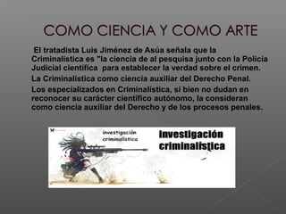  El tratadista Luis Jiménez de Asúa señala que la
Criminalística es "la ciencia de al pesquisa junto con la Policía
Judicial científica para establecer la verdad sobre el crimen.
 La Criminalística como ciencia auxiliar del Derecho Penal.
 Los especializados en Criminalística, si bien no dudan en
reconocer su carácter científico autónomo, la consideran
como ciencia auxiliar del Derecho y de los procesos penales.
 