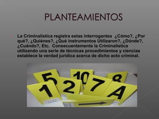  La Criminalística registra estas interrogantes ¿Cómo?, ¿Por
qué?, ¿Quiénes?, ¿Qué instrumentos Utilizaron?, ¿Dónde?,
¿Cuándo?, Etc. Consecuentemente la Criminalística
utilizando una serie de técnicas procedimientos y ciencias
establece la verdad jurídica acerca de dicho acto criminal.
 