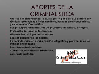  Gracias a la criminalística, la investigación policial se ve avalada por
técnicas reconocidas e indesmentibles, basadas en el conocimiento
y experimentación científica.
 Los principios fundamentales del proceso criminalístico incluyen:
 Protección del lugar de los hechos.
 Observación del lugar de los hechos.
 Fijación del lugar de los hechos.
 Es decir descripción escrita, fijación fotográfica y planimetría de los
indicios encontrados
 Levantamiento de indicios.
 Suministro de indicios al laboratorio.
 cadena de custodia.
 