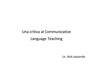 Una crítica al Communicative
    Language Teaching



                       Lic. Nick Izquierdo
 