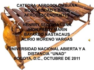 CATEDRA AFROCOLOMBIANA
      MUSICALIDAD Y BAILE
      AFRODESCENDIENTES

     HENRRY SEGOVIA LUNA
       JHON FREDY MARIN
      BAYARDO NASTACAUS
     ALIRIO MORENO VARGAS

UNIVERSIDAD NACIONAL ABIERTA Y A
        DISTANCIA “UNAD”
  BOGOTA, D.C., OCTUBRE DE 2011
 