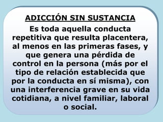 ADICCIÓN SIN SUSTANCIA
Es toda aquella conducta
repetitiva que resulta placentera,
al menos en las primeras fases, y
que genera una pérdida de
control en la persona (más por el
tipo de relación establecida que
por la conducta en sí misma), con
una interferencia grave en su vida
cotidiana, a nivel familiar, laboral
o social.
 