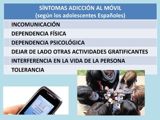 SÍNTOMAS ADICCIÓN AL MÓVIL
(según los adolescentes Españoles)
INCOMUNICACIÓN
DEPENDENCIA FÍSICA
DEPENDENCIA PSICOLÓGICA
DEJAR DE LADO OTRAS ACTIVIDADES GRATIFICANTES
INTERFERENCIA EN LA VIDA DE LA PERSONA
TOLERANCIA
 