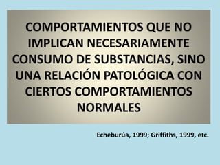 COMPORTAMIENTOS QUE NO
IMPLICAN NECESARIAMENTE
CONSUMO DE SUBSTANCIAS, SINO
UNA RELACIÓN PATOLÓGICA CON
CIERTOS COMPORTAMIENTOS
NORMALES
Echeburúa, 1999; Griffiths, 1999, etc.
 