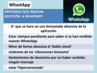 WhastApp
SÍNTOMAS QUE INDICAN
ADICCIÓN A WHATSAPP
O que se hace un uso demasiado obsesivo de la
aplicación
Estar siempre pendiente para saber si se han recibido
nuevos WhatsApp
Mirar de forma obsesiva el ‘doble check’
síndrome de las ‘vibraciones fantasma’
Sentimientos de desánimo por no haber recibido
ningún mensaje
estar ‘hiperconectado’
 