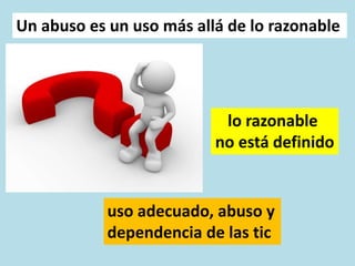 uso adecuado, abuso y
dependencia de las tic
Un abuso es un uso más allá de lo razonable
lo razonable
no está definido
 