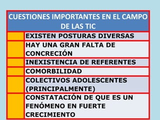 CUESTIONES IMPORTANTES EN EL CAMPO
DE LAS TIC
EXISTEN POSTURAS DIVERSAS
HAY UNA GRAN FALTA DE
CONCRECIÓN
INEXISTENCIA DE REFERENTES
COMORBILIDAD
COLECTIVOS ADOLESCENTES
(PRINCIPALMENTE)
CONSTATACIÓN DE QUE ES UN
FENÓMENO EN FUERTE
CRECIMIENTO
 