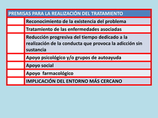 PREMISAS PARA LA REALIZACIÓN DEL TRATAMIENTO
Reconocimiento de la existencia del problema
Tratamiento de las enfermedades asociadas
Reducción progresiva del tiempo dedicado a la
realización de la conducta que provoca la adicción sin
sustancia
Apoyo psicológico y/o grupos de autoayuda
Apoyo social
Apoyo farmacológico
IMPLICACIÓN DEL ENTORNO MÁS CERCANO
 