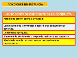 AUTOCONTROL DEFICIENTE DE LA CONDUCTA
Pérdida de control sobre la actividad.
Continuación de la conducta a pesar de las consecuencias
adversas.
Dependencia psíquica.
Síndrome de abstinencia si no puede realizarse esa conducta.
Pérdida de interés por otras conductas previamente
satisfactorias.
ADICCIONES SIN SUSTANCIA
 
