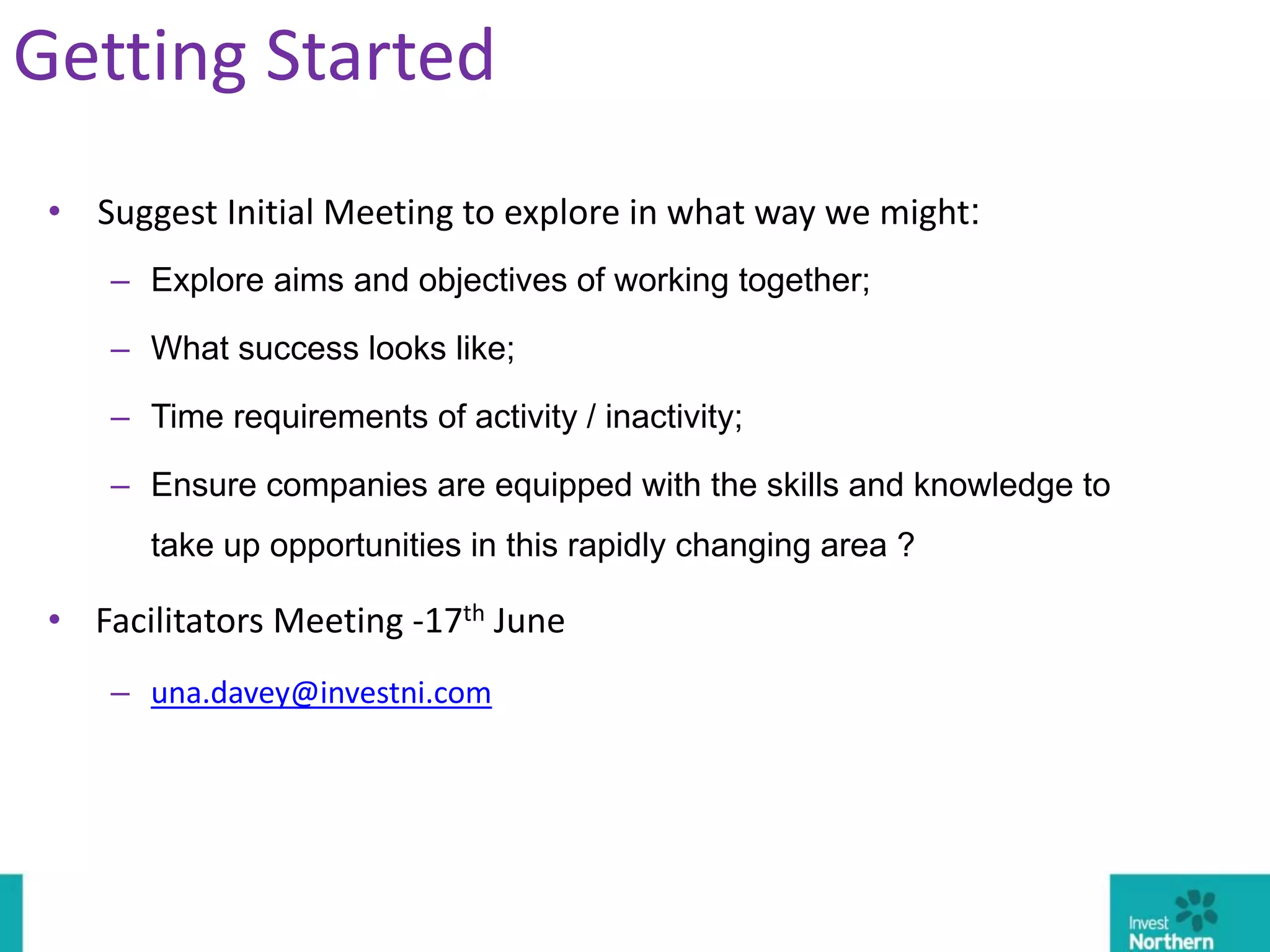 • Suggest Initial Meeting to explore in what way we might:
– Explore aims and objectives of working together;
– What success looks like;
– Time requirements of activity / inactivity;
– Ensure companies are equipped with the skills and knowledge to
take up opportunities in this rapidly changing area ?
• Facilitators Meeting -17th June
– una.davey@investni.com
Getting Started
 