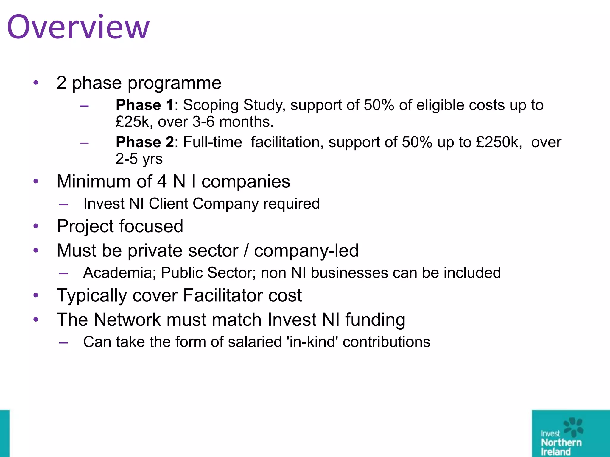 • 2 phase programme
– Phase 1: Scoping Study, support of 50% of eligible costs up to
£25k, over 3-6 months.
– Phase 2: Full-time facilitation, support of 50% up to £250k, over
2-5 yrs
• Minimum of 4 N I companies
– Invest NI Client Company required
• Project focused
• Must be private sector / company-led
– Academia; Public Sector; non NI businesses can be included
• Typically cover Facilitator cost
• The Network must match Invest NI funding
– Can take the form of salaried 'in-kind' contributions
Overview
 