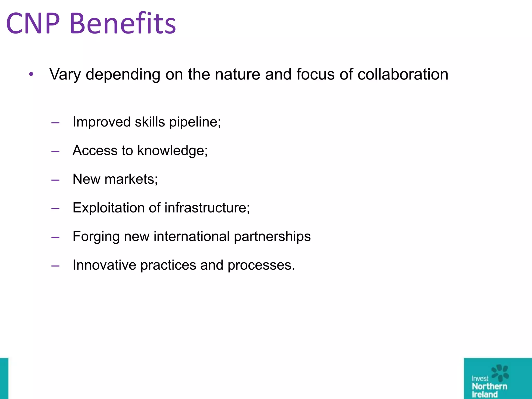 • Vary depending on the nature and focus of collaboration
– Improved skills pipeline;
– Access to knowledge;
– New markets;
– Exploitation of infrastructure;
– Forging new international partnerships
– Innovative practices and processes.
CNP Benefits
 