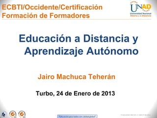 ECBTI/Occidente/Certificación
Formación de Formadores


    Educación a Distancia y
     Aprendizaje Autónomo

          Jairo Machuca Teherán

         Turbo, 24 de Enero de 2013


                                      FI-GQ-GCMU-004-015 V. 000-27-08-2011
 