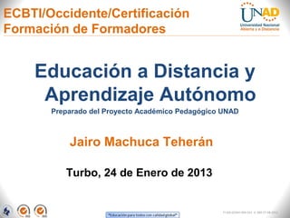 ECBTI/Occidente/Certificación
Formación de Formadores


    Educación a Distancia y
     Aprendizaje Autónomo
       Preparado del Proyecto Académico Pedagógico UNAD



           Jairo Machuca Teherán

          Turbo, 24 de Enero de 2013


                                                   FI-GQ-GCMU-004-015 V. 000-27-08-2011
 