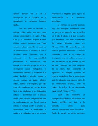 quienes trabajan con él (en la
investigación, en la docencia, en el
aprendizaje) se encuentran formando
unidad.
Por otra parte se encuentra el
enfoque crítico social, que tiene como
autores representativos al inglés Wilfred
Carr y al australiano Stephen Kemmis
(1988), quienes presentan una Teoría
educativa crítica, centrando su interés en
la emancipación de la sociedad, la cual se
identifica, según Habermas, con la
autonomía y la responsabilidad,
posibilitando la autorreflexión. Este
enfoque se caracteriza porque recurre a la
investigación acción participativa, el
razonamiento dialéctico y su método es la
crítica ideológica, además porque el
docente asumen un papel reflexivo,
crítico, analítico e investigador, que debe
tratar de transformar su entorno, lo que
lleva a los estudiantes a ser deliberantes,
críticos e inconformes con la realidad
social, pero también comprometidos con
la transformación de esta. Es así como se
esboza el currículo desde un proceso de
interacciones entre la planificación, la
acción y la evaluación, que a su vez están
relacionadas e integradas para llegar a la
transformación de la enseñanza-
aprendizaje.
El currículo se concibe entonces
bajo este paradigma emancipador como
un proyecto en ejecución que se verifica
en el aula de clases en la que los sujetos
que intervienen son parte constituyente
del mismo (Stenhouse, citado por
Álvarez, 2012). El desarrollo de este
currículo pretende transformar la práctica
pedagógica a partir de los procesos de
investigación que se realicen en torno a
ella. El currículo de las escuelas de una
sociedad constituye una parte integrante
de su cultura. Para comprender el
significado de cualquier conjunto de
prácticas curriculares, han de considerarse
tanto los elementos que surgen a partir de
las circunstancias históricas, como en
calidad de reflejo de un determinado
medio social” (Grundy, 1991).
Desde esta perspectiva el
concepto de currículo se ubica dentro una
función simbólica que insta a la
capacidad crítica para
plantear concepciones sobre la sociedad.
Desde la escuela se deben promover
 