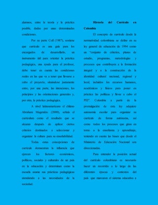 alumnos, entre la teoría y la práctica
posible, dadas por unas determinadas
condiciones.
Por su parte Coll (1987), sostiene
que currículo es una guía para los
encargados de desarrollarlo, un
instrumento útil para orientar la práctica
pedagógica, una ayuda para el profesor,
debe tener en cuenta las condiciones
reales en las que va a tener que llevarse a
cabo el proyecto, situándose justamente
entre, por una parte, las intenciones, los
principios y las orientaciones generales y,
por otra, la práctica pedagógica.
A nivel latinoamericano el chileno
Abraham Magendzo (2000), señala el
currículum como el resultado que se
alcanza después de aplicar ciertos
criterios destinados a seleccionar y
organizar la cultura para su enseñabilidad.
Todas estas concepciones de
currículo demuestran la influencia que
ejercen los factores económicos,
políticos, sociales y culturales de un país
en la educación y determinan como la
escuela asume sus prácticas pedagógicas
atendiendo a las necesidades de la
sociedad.
Historia del Currículo en
Colombia
El concepto de currículo desde la
normatividad colombiana se define en su
ley general de educación de 1994 como
un “conjunto de criterios, planes de
estudio, programas, metodologías y
procesos que contribuyen a la formación
integral y a la construcción de la
identidad cultural nacional, regional y
local, incluidos los recursos humanos,
académicos y físicos para poner en
práctica las políticas y llevar a cabo el
PEI”. Colombia a partir de la
promulgación de esta ley adquiere
autonomía escolar para organizar su
currículo de forma autónoma, así
como todos los procesos que giran en
torno a la enseñanza y aprendizaje,
teniendo en cuenta las bases que desde el
Ministerio de Educación Nacional son
direccionadas.
Para entender la posición actual
del currículo colombiano es necesario
hacer un recorrido a lo largo de las
diferentes épocas y contextos del
país que marcaron el sistema educativo a
 
