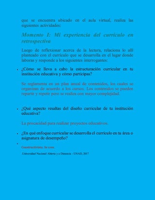 que se encuentra ubicado en el aula virtual, realiza las
siguientes actividades:
Momento I: Mi experiencia del currículo en
retrospectiva
Luego de reflexionar acerca de la lectura, relaciona lo allí
planteado con el currículo que se desarrolla en el lugar donde
laboras y responde a los siguientes interrogantes:
 ¿Cómo se lleva a cabo la estructuración curricular en tu
institución educativa y cómo participas?
Se reglamenta en un plan anual de contenidos, los cuales se
organizan de acuerdo a los cursos. Los contenidos se pueden
repartir y repetir pero se realiza con mayor complejidad.
 ¿Qué aspecto resaltas del diseño curricular de tu institución
educativa?
La procacidad para realizar proyectos educativos.
 ¿En qué enfoque curricular se desarrolla el currículo en tu área o
asignatura de desempeño?

Constructivista. Se cree.
.Universidad Nacional Abierta y a Distancia - UNAD, 2017
 