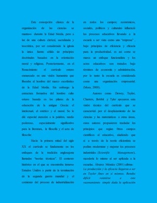 Esta concepción clásica de la
organización de las ciencias se
mantuvo durante la Edad Media, pero a
luz de una cultura clerical, sacralizada y
teocrática, por ser considerada la iglesia
la única fuente sólida de principios
doctrinales basados en la orientación
moral y religiosa. Posteriormente, en el
Renacimiento el currículo estuvo
enmarcado en una visión humanista que
liberaba al hombre del marco escolástico
de la Edad Media. Sin embargo la
estructura formativa del hombre culto
estuvo basada en los pilares de la
educación de la antigua Grecia: el
intelectual, el estético y el moral. Se le
dió especial atención a la palabra, medio
poderoso, especialmente significativo
para la literatura, la filosofía y el acto de
filosofar.
Hacia la primera mitad del siglo
XX el currículo se fundamenta en los
enfoques de la tradición anglosajona
llamadas “teorías técnicas”. El contexto
histórico en el que se encontraba inmerso
Estados Unidos a partir de la terminación
de la segunda guerra mundial y el
comienzo del proceso de industrialización
en todos los campos; económicos,
sociales, políticos y culturales influenció
los procesos educativos llevando a la
escuela a ser vista como una “empresa” ,
bajo principios de eficiencia y eficacia
para la productividad, es así como se
marca un enfoque funcionalista y los
actos educativos son tratados bajo
términos de economía y administración,
por lo tanto la escuela es considerada
como una organización empresarial.
(Mora, 2000).
Autores como Dewey, Taylor,
Charters, Bobbit y Tyler apoyaron esta
visión técnica del currículo que se
caracterizó por el desplazamiento de las
ciencias y las matemáticas a otras áreas,
estos autores propusieron trasladar los
principios que regían 0tros campos
científicos al educativo, aludiendo que
si a través de la teoría eficientista se
podían modernizar y mejorar los procesos
industriales (Scientific Management),
sucedería lo mismo al ser aplicada a la
escuelas. Álvarez Méndez (2001) afirma:
La producción y la eficacia llegaron a ser
en Taylor fines en sí mismos. Resulta
difícil resistirse a este
razonamiento simple dada la aplicación
 