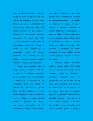 claras que además respondan a metas de
calidad en todos sus procesos. En este
contexto los postulados de Tyler toman
fuerza a partir de la conceptualización del
currículo como medio para lograr esos
objetivos propuestos lo que permiten el
desarrollo de esa doctrina netamente
instruccional. Así mismo para Tyler
(1973) la evaluación es clave dentro de
sus postulados puesto que evidencia el
alcance de esos objetivos y la
conceptualiza como el proceso
fundamental que determina en qué
medida el proceso de enseñanza satisface
realmente los objetivos de la educación.
Desde otra perspectiva, para el
enfoque práctico el currículo centra más
su interés en la enseñanza- aprendizaje
que en el producto, pues es el aprendizaje
el resultado de la interacción de los
participantes. Desde este enfoque se
presenta una concepción de currículo
desde una base cualitativa, en el que
adquiere importancia tanto la explicación
como el diálogo en cada actividad
orientada al aprendizaje. Este enfoque,
cuyo autor representativo es el
norteamericano Joseph Jackson Schwab,
para quien la educación es una ciencia
práctica, que se manifiesta por el proceso
de enseñanza-aprendizaje y su finalidad
es comprender la realidad del aula y
mejorar la enseñanza, asumiendo un
método deliberativo e interdisciplinar. El
papel del docente es activo, al igual que el
de los estudiantes, quienes además tienen
la posibilidad de decidir y deliberar.
Según este enfoque el currículo debe
evaluarse e investigarse de manera
permanente, lo cual posibilita que los
docentes aprendan y mejoren a través de
la reflexión.
Stenhouse (1983, 1984,1987)
citado en Álvarez Méndez (1985) afirma
que el Curriculum nunca puede ser una
propuesta estática de objetivos y
contenidos dispuestos para ser
reproducidos por los docentes en sus
aulas o para acomodarlos a las mentes de
los alumnos. Parte de una intención clara
de ensayar ideas que se consideran
intelectual y moralmente valiosas para su
virtualidad formativa y que tiene en el
aula su campo de pruebas. De este modo
el currículum es parte integradora en la
que el contenido, quienes lo recrean y
 