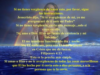 Si no tienes vergüenza de hacer esto, por favor, sigue
las instrucciones.
Jesucristo dijo, "Si te avergüenzas de mí, yo me
avergonzaré de tí ante mi Padre"
Si no tienes vergüenza, envia este mensaje...solo si
crees en ello.
!Sí, amo a Dios. El es mi fuente de existencia y mi
Salvador!
El me mantiene funcionando día y noche.
Sin El, nada soy, pero con El todo lo puedo
en Cristo que me dá fuerza.
Filipenses 4:13
Esta es la prueba más simple.
Si amas a Dios y no te avergüenzas de todas las cosas maravillosas
que El ha hecho por tí envia esto a diez personas, y a la
persona que te la envio.

 